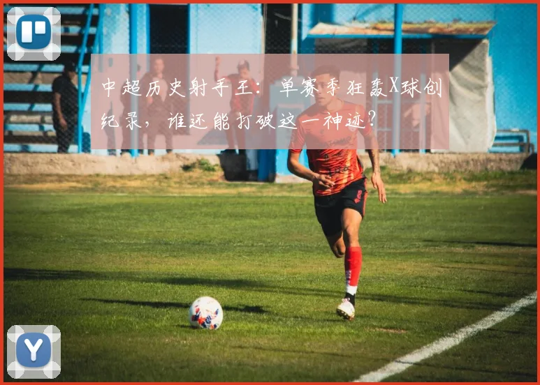 中超历史射手王：单赛季狂轰X球创纪录，谁还能打破这一神迹？