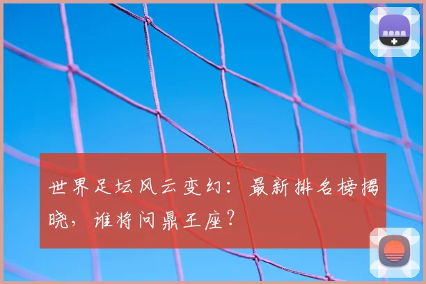 世界足坛风云变幻：最新排名榜揭晓，谁将问鼎王座？