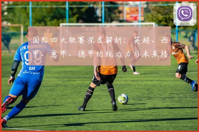 国际四大联赛深度解析：英超、西甲、意甲、德甲的统治力与未来格局