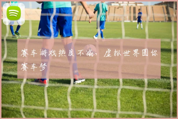赛车游戏热度不减，虚拟世界圆你赛车梦